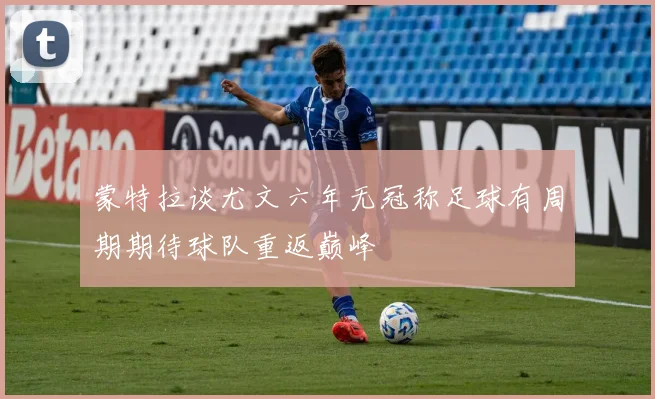 蒙特拉谈尤文六年无冠称足球有周期期待球队重返巅峰