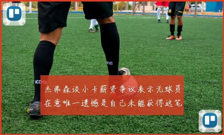杰弗森谈小卡薪资争议表示无球员在意唯一遗憾是自己未能获得这笔钱
