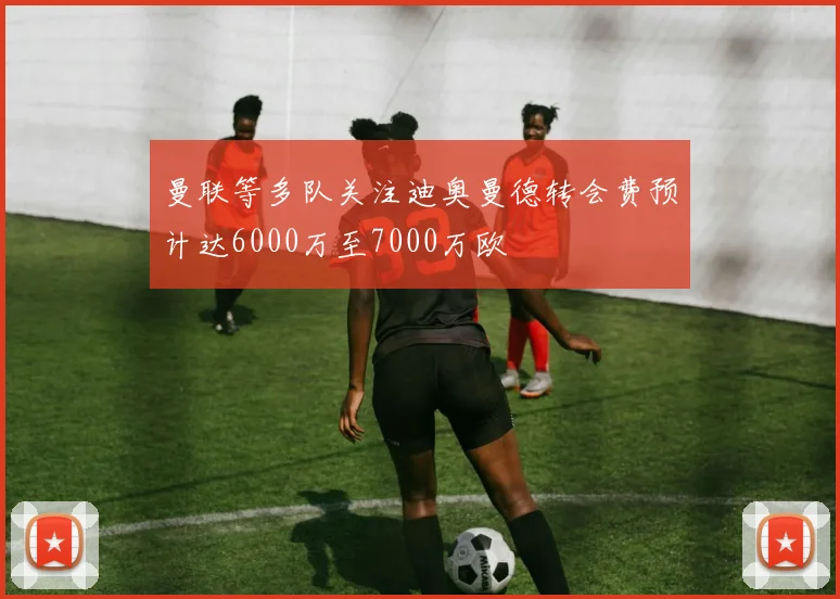 曼联等多队关注迪奥曼德转会费预计达6000万至7000万欧