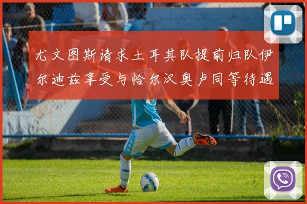 尤文图斯请求土耳其队提前归队伊尔迪兹享受与恰尔汉奥卢同等待遇