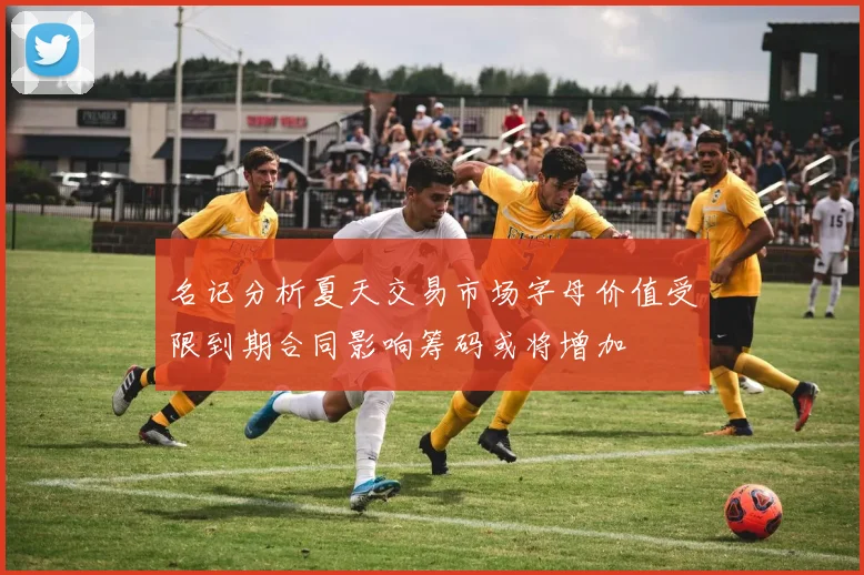 名记分析夏天交易市场字母价值受限到期合同影响筹码或将增加
